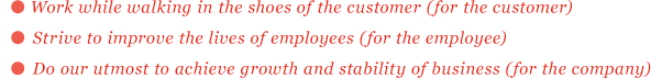 Work while walking in the shoes of the customer (for the customer)　Strive to improve the lives of employees (for the employee)　Do our utmost to achieve growth and stability of business (for the company)