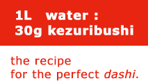 1L water : 30g kezuribushi　the recipe for the perfect dashi.